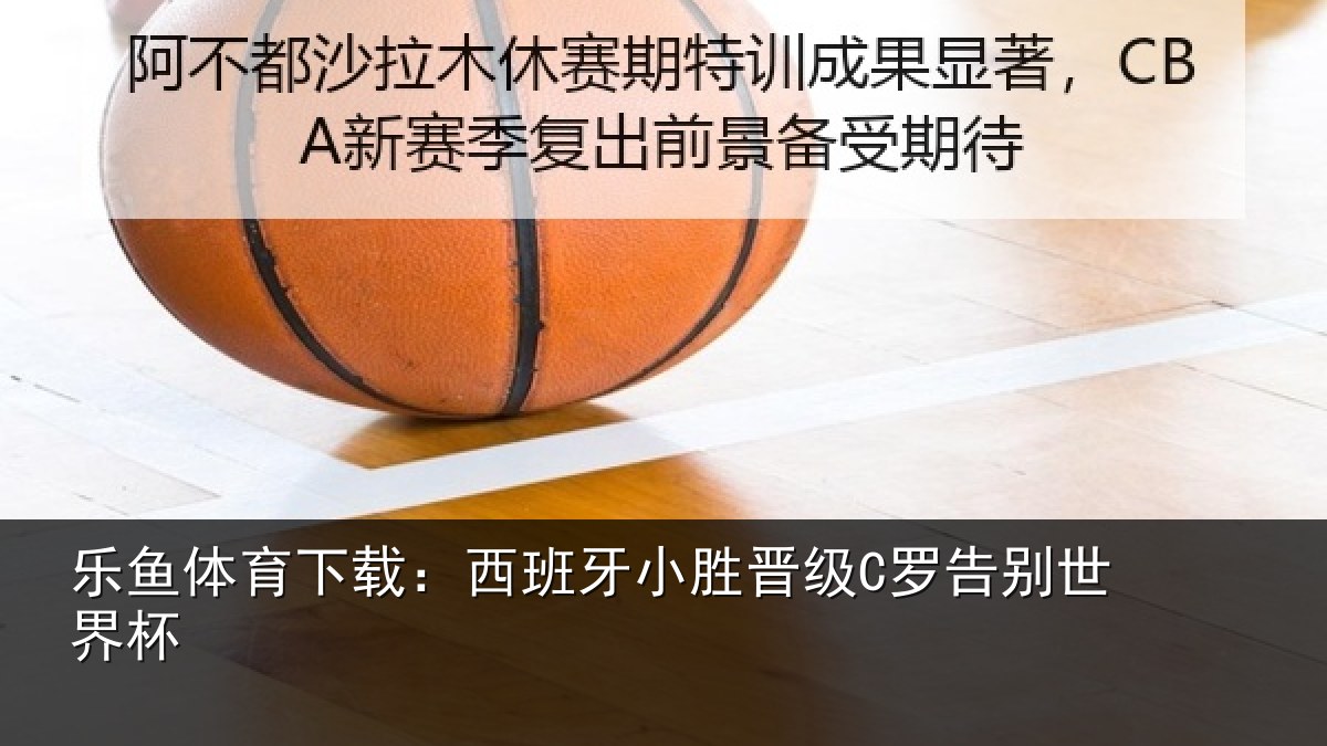 乐鱼体育下载：西班牙小胜晋级C罗告别世界杯