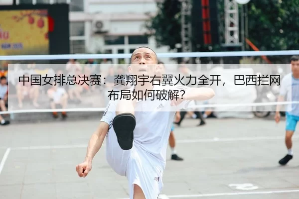 中国女排总决赛：龚翔宇右翼火力全开，巴西拦网布局如何破解？