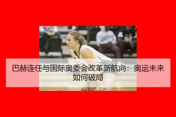 巴赫连任与国际奥委会改革新航向：奥运未来如何破局