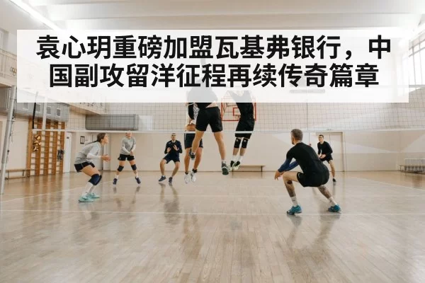 袁心玥重磅加盟瓦基弗银行，中国副攻留洋征程再续传奇篇章