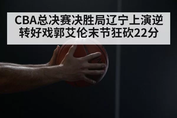 CBA总决赛决胜局辽宁上演逆转好戏郭艾伦末节狂砍22分