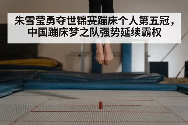 朱雪莹勇夺世锦赛蹦床个人第五冠，中国蹦床梦之队强势延续霸权