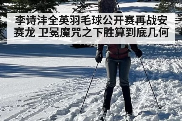 李诗沣全英羽毛球公开赛再战安赛龙 卫冕魔咒之下胜算到底几何