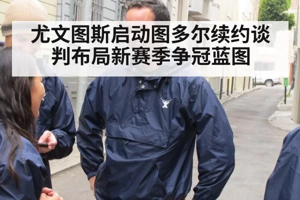 尤文图斯启动图多尔续约谈判布局新赛季争冠蓝图